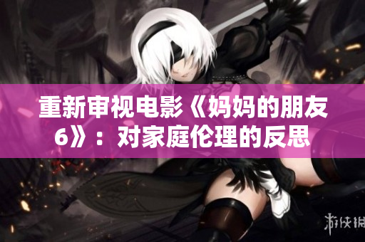 重新审视电影《妈妈的朋友6》：对家庭伦理的反思