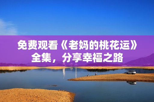 免费观看《老妈的桃花运》全集，分享幸福之路