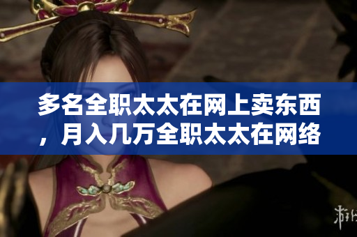 多名全职太太在网上卖东西，月入几万全职太太在网络创业月入几万，揭秘成功经验