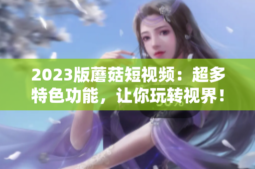 2023版蘑菇短视频：超多特色功能，让你玩转视界！