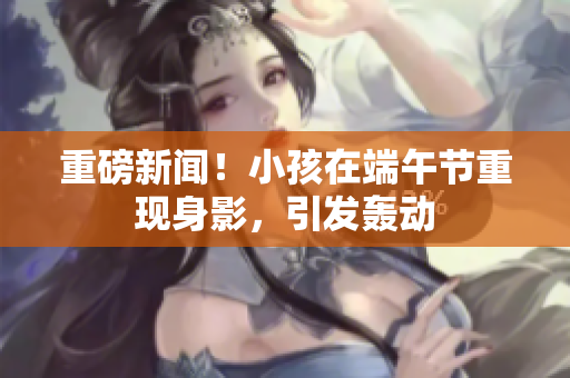 重磅新闻！小孩在端午节重现身影，引发轰动