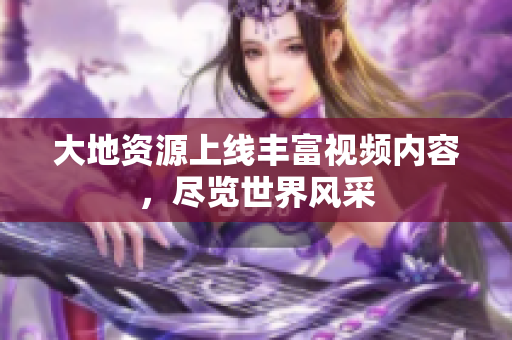 大地资源上线丰富视频内容，尽览世界风采