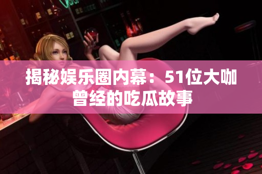 揭秘娱乐圈内幕：51位大咖曾经的吃瓜故事