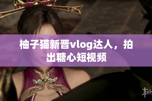 柚子猫新晋vlog达人，拍出糖心短视频