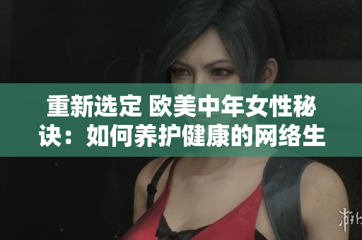 重新选定 欧美中年女性秘诀：如何养护健康的网络生活