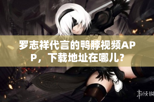 罗志祥代言的鸭脖视频APP，下载地址在哪儿？