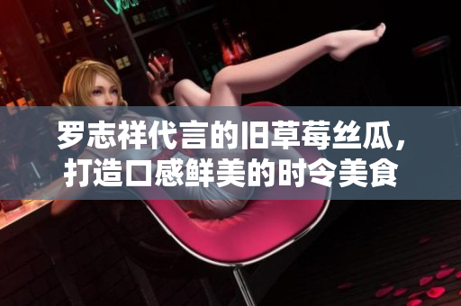 罗志祥代言的旧草莓丝瓜，打造口感鲜美的时令美食