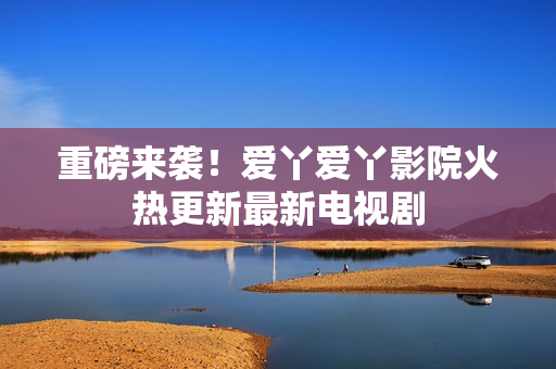 重磅来袭！爱丫爱丫影院火热更新最新电视剧