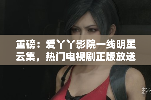 重磅：爱丫丫影院一线明星云集，热门电视剧正版放送！