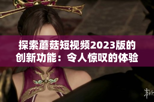 探索蘑菇短视频2023版的创新功能：令人惊叹的体验！