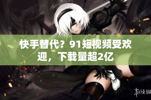 快手替代？9.1短视频受欢迎，下载量超2亿