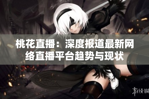 桃花直播：深度报道最新网络直播平台趋势与现状