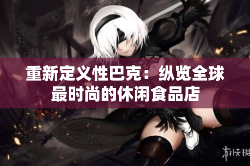 重新定义性巴克：纵览全球最时尚的休闲食品店