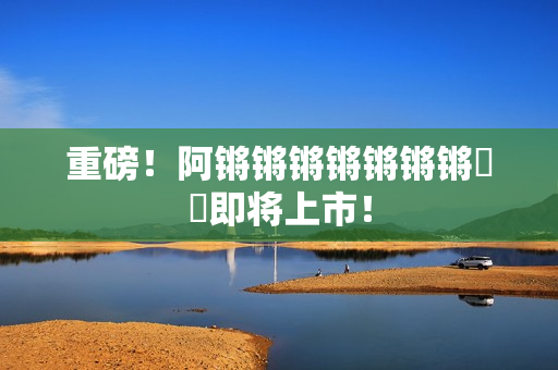 重磅！阿锵锵锵锵锵锵锵遊戲即将上市！