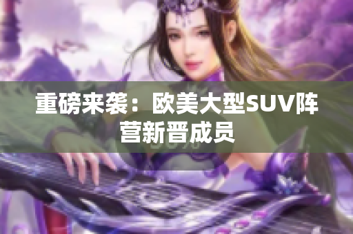 重磅来袭：欧美大型SUV阵营新晋成员
