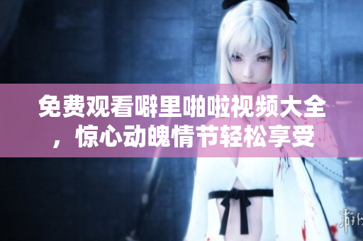 免费观看噼里啪啦视频大全，惊心动魄情节轻松享受