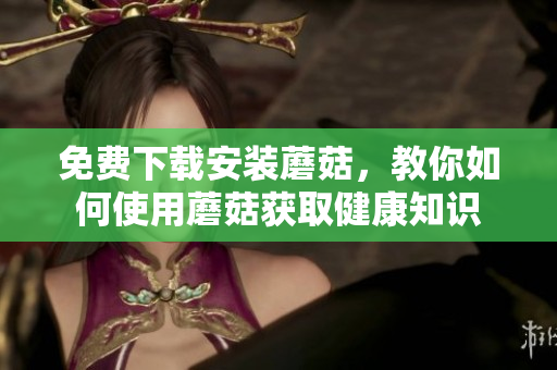 免费下载安装蘑菇，教你如何使用蘑菇获取健康知识