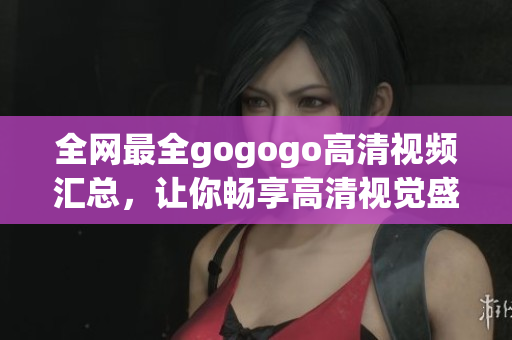 全网最全gogogo高清视频汇总，让你畅享高清视觉盛宴