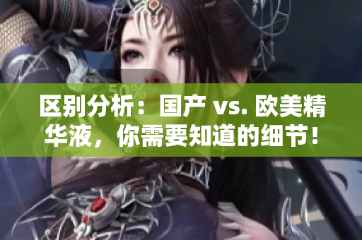 区别分析：国产 vs. 欧美精华液，你需要知道的细节！