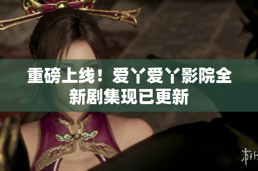 重磅上线！爱丫爱丫影院全新剧集现已更新