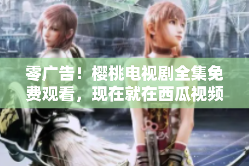 零广告！樱桃电视剧全集免费观看，现在就在西瓜视频