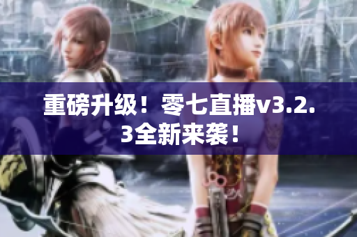 重磅升级！零七直播v3.2.3全新来袭！