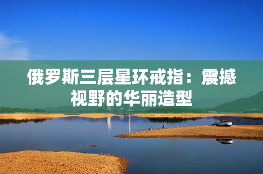 俄罗斯三层星环戒指：震撼视野的华丽造型