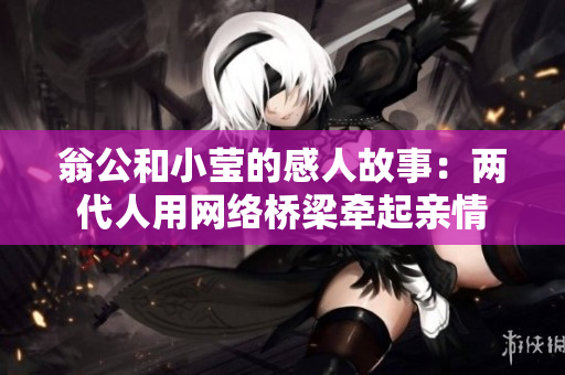 翁公和小莹的感人故事：两代人用网络桥梁牵起亲情