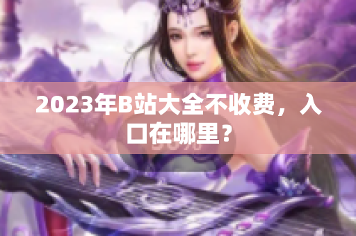 2023年B站大全不收费，入口在哪里？