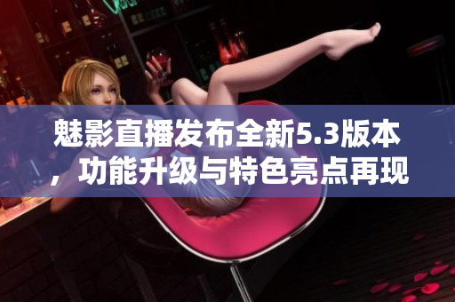 魅影直播发布全新5.3版本，功能升级与特色亮点再现