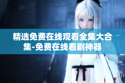 精选免费在线观看全集大合集-免费在线看剧神器
