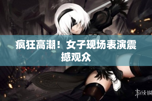 疯狂高潮！女子现场表演震撼观众