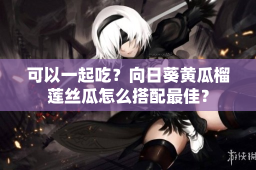 可以一起吃？向日葵黄瓜榴莲丝瓜怎么搭配最佳？