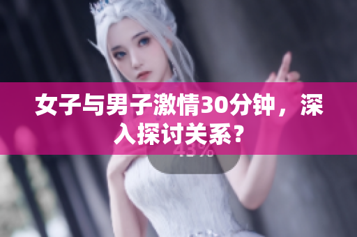 女子与男子激情30分钟，深入探讨关系？