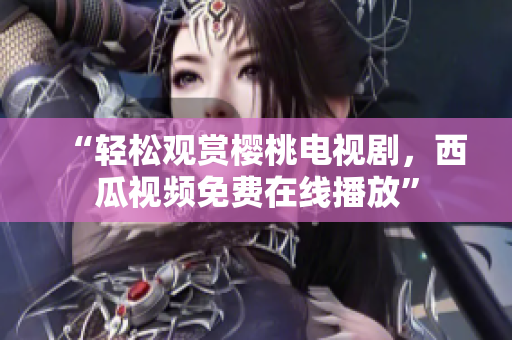 “轻松观赏樱桃电视剧，西瓜视频免费在线播放”