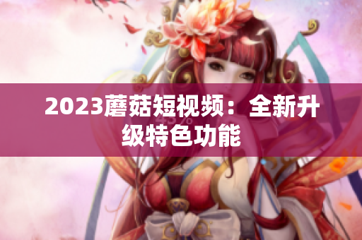 2023蘑菇短视频：全新升级特色功能