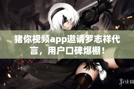 猪你视频app邀请罗志祥代言，用户口碑爆棚！