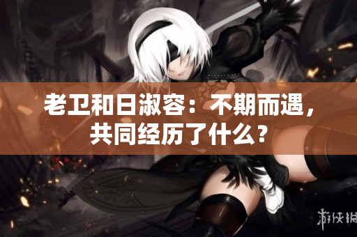 老卫和日淑容：不期而遇，共同经历了什么？