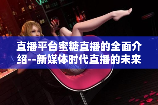 直播平台蜜糖直播的全面介绍--新媒体时代直播的未来趋势