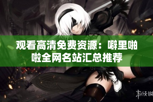 观看高清免费资源：噼里啪啦全网名站汇总推荐