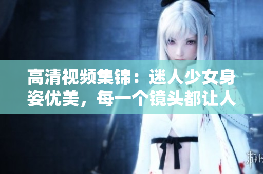 高清视频集锦：迷人少女身姿优美，每一个镜头都让人心驰神往