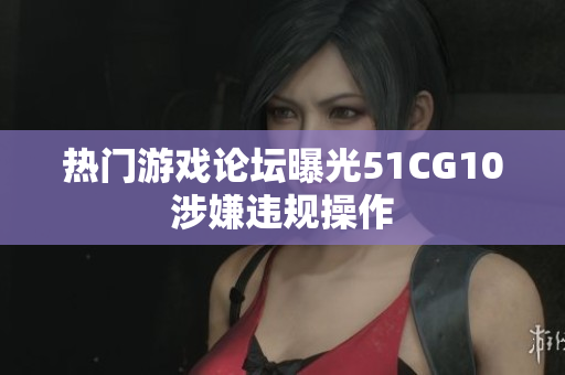 热门游戏论坛曝光51CG10涉嫌违规操作