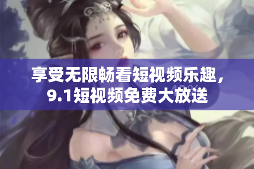 享受无限畅看短视频乐趣，9.1短视频免费大放送