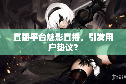 直播平台魅影直播，引发用户热议？