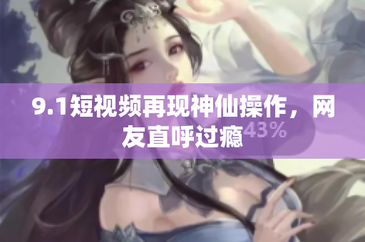9.1短视频再现神仙操作，网友直呼过瘾