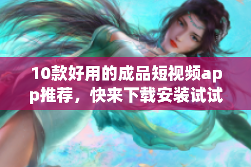 10款好用的成品短视频app推荐，快来下载安装试试！