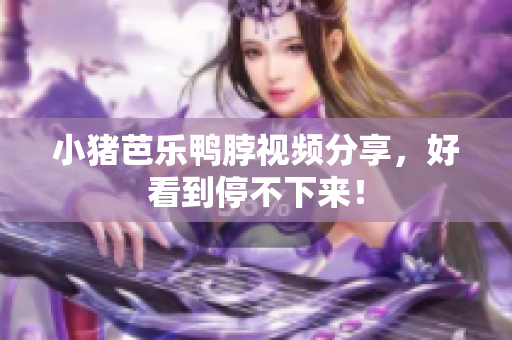 小猪芭乐鸭脖视频分享，好看到停不下来！