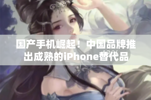 国产手机崛起！中国品牌推出成熟的iPhone替代品