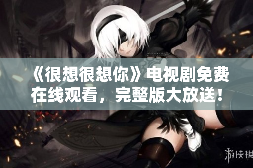 《很想很想你》电视剧免费在线观看，完整版大放送！