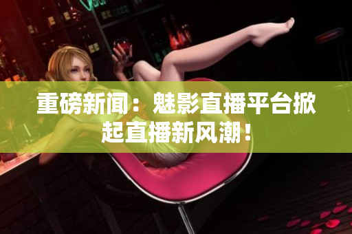 重磅新闻：魅影直播平台掀起直播新风潮！